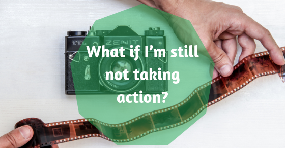 What if I’m still not taking action?